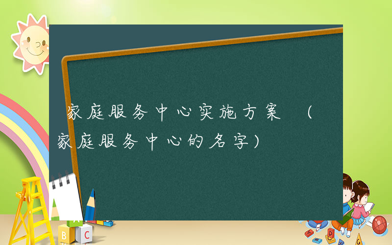 家庭服务中心实施方案 (家庭服务中心的名字)